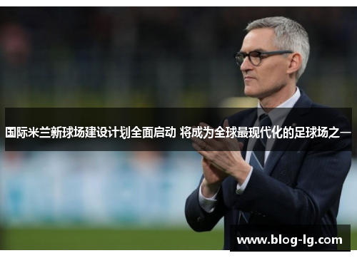 国际米兰新球场建设计划全面启动 将成为全球最现代化的足球场之一