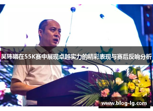 吴玮曦在55K赛中展现卓越实力的精彩表现与赛后反响分析