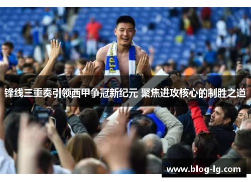 锋线三重奏引领西甲争冠新纪元 聚焦进攻核心的制胜之道