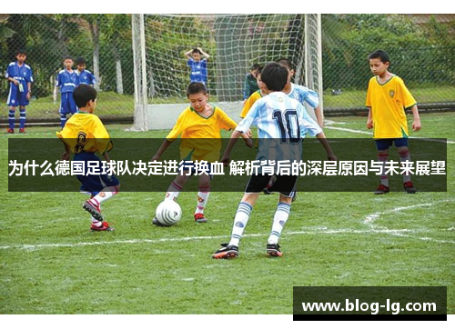 为什么德国足球队决定进行换血 解析背后的深层原因与未来展望 为什么德国足球队决定进行换血 解析背后的深层原因与未来展望