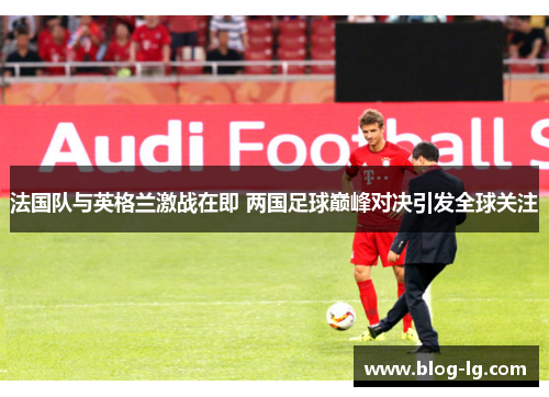法国队与英格兰激战在即 两国足球巅峰对决引发全球关注 法国队与英格兰激战在即 两国足球巅峰对决引发全球关注